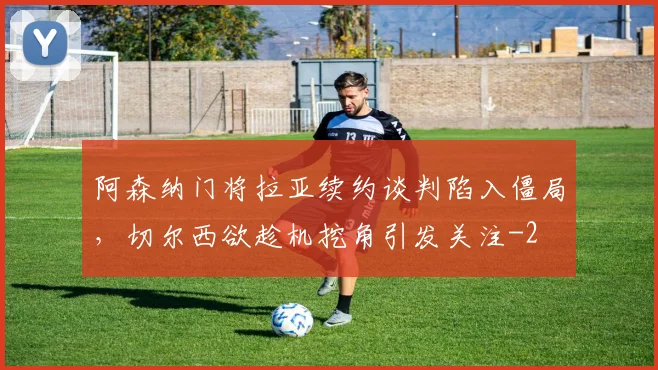 阿森纳门将拉亚续约谈判陷入僵局,切尔西欲趁机挖角引发关注