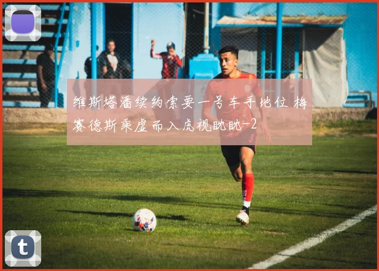 维斯塔潘续约索要一号车手地位 梅赛德斯乘虚而入虎视眈眈