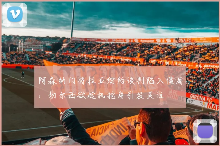 阿森纳门将拉亚续约谈判陷入僵局，切尔西欲趁机挖角引发关注