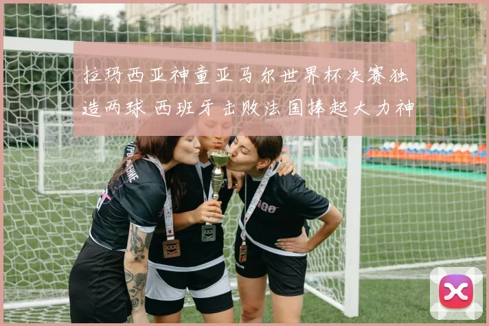 拉玛西亚神童亚马尔世界杯决赛独造两球 西班牙击败法国捧起大力神杯