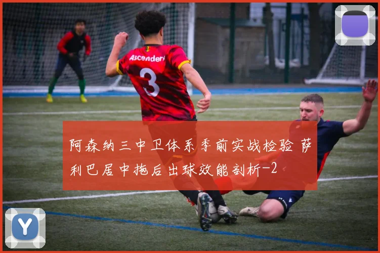 阿森纳三中卫体系季前实战检验 萨利巴居中拖后出球效能剖析