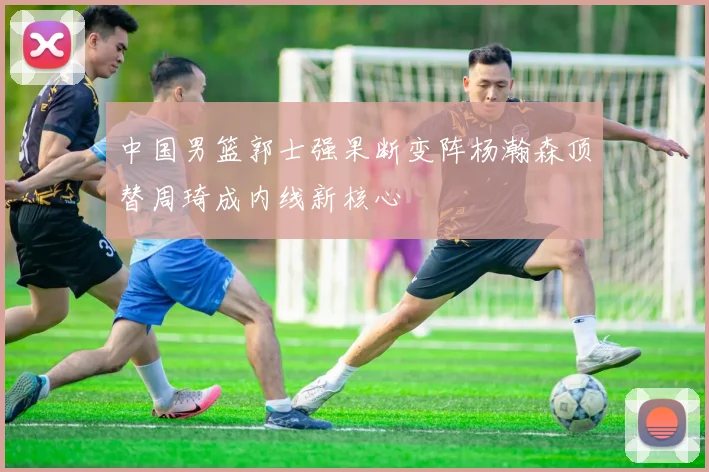 中国男篮郭士强果断变阵杨瀚森顶替周琦成内线新核心