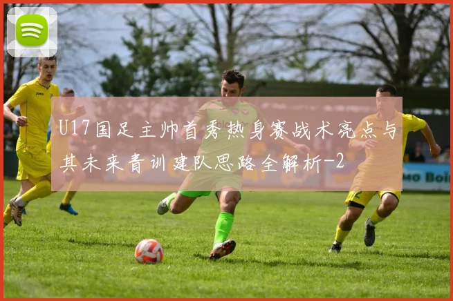 U17国足主帅首秀热身赛战术亮点与其未来青训建队思路全解析