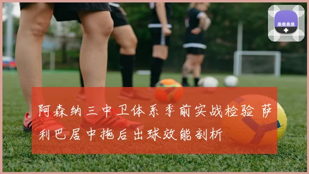 阿森纳三中卫体系季前实战检验 萨利巴居中拖后出球效能剖析