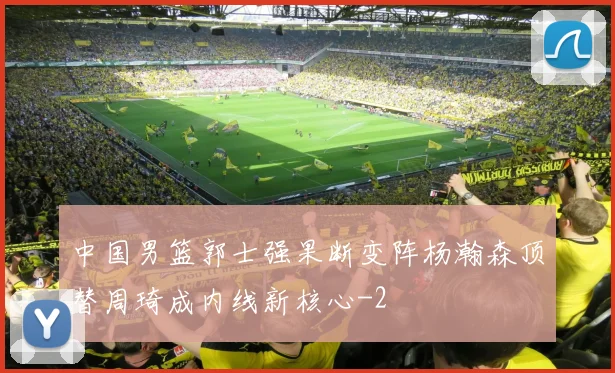 中国男篮郭士强果断变阵杨瀚森顶替周琦成内线新核心