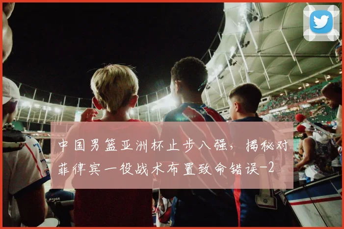 中国男篮亚洲杯止步八强，揭秘对菲律宾一役战术布置致命错误