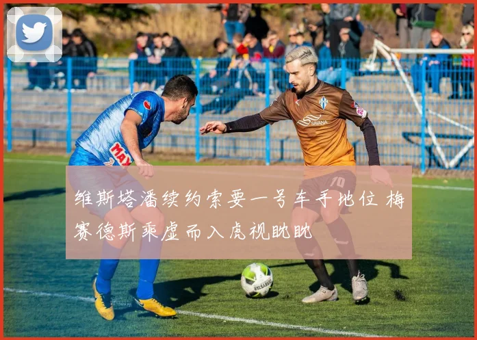 维斯塔潘续约索要一号车手地位 梅赛德斯乘虚而入虎视眈眈