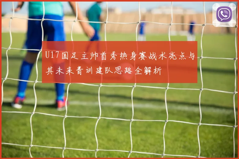 U17国足主帅首秀热身赛战术亮点与其未来青训建队思路全解析