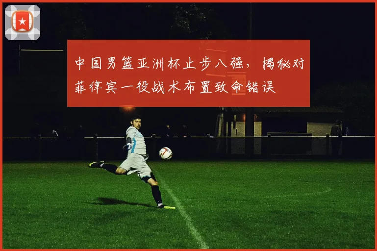 中国男篮亚洲杯止步八强，揭秘对菲律宾一役战术布置致命错误